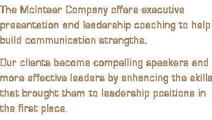 The McInteer Company offers executive presentation and leadership coaching to help build communication strengths. Our clients become compelling speakers and more effective leaders by enhancing the skills that brought them to leadership positions in the first place.